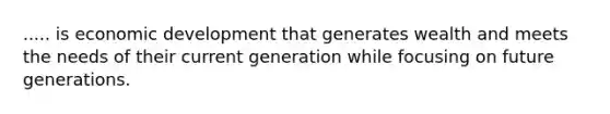 ..... is economic development that generates wealth and meets the needs of their current generation while focusing on future generations.