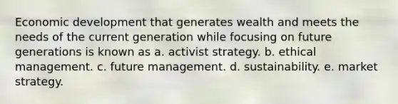 Economic development that generates wealth and meets the needs of the current generation while focusing on future generations is known as a. activist strategy. b. ethical management. c. future management. d. sustainability. e. market strategy.