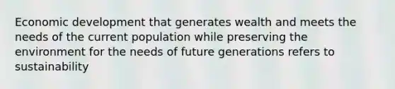 Economic development that generates wealth and meets the needs of the current population while preserving the environment for the needs of future generations refers to sustainability