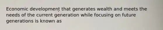 Economic development that generates wealth and meets the needs of the current generation while focusing on future generations is known as