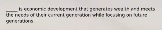 _____ is economic development that generates wealth and meets the needs of their current generation while focusing on future generations.