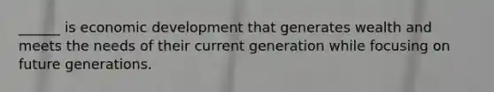 ______ is economic development that generates wealth and meets the needs of their current generation while focusing on future generations.
