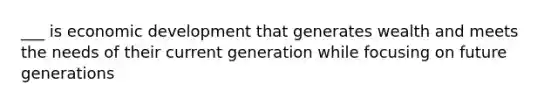 ___ is economic development that generates wealth and meets the needs of their current generation while focusing on future generations