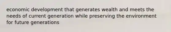 economic development that generates wealth and meets the needs of current generation while preserving the environment for future generations
