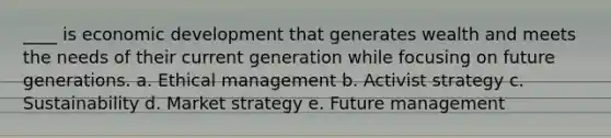 ____ is economic development that generates wealth and meets the needs of their current generation while focusing on future generations. a. Ethical management b. Activist strategy c. Sustainability d. Market strategy e. Future management