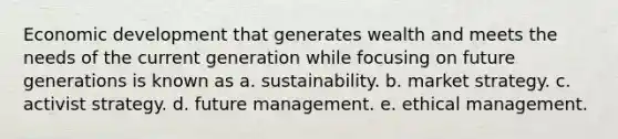 Economic development that generates wealth and meets the needs of the current generation while focusing on future generations is known as a. sustainability. b. market strategy. c. activist strategy. d. future management. e. ethical management.