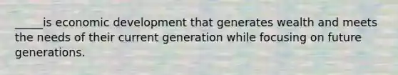 _____is economic development that generates wealth and meets the needs of their current generation while focusing on future generations.