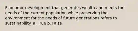 Economic development that generates wealth and meets the needs of the current population while preserving the environment for the needs of future generations refers to sustainability. a. True b. False