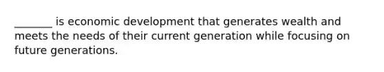 _______ is economic development that generates wealth and meets the needs of their current generation while focusing on future generations.