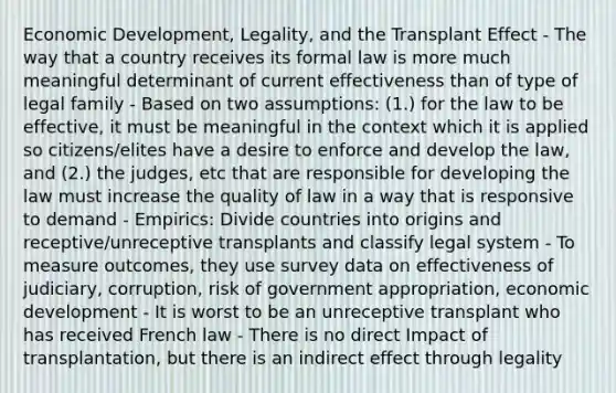 Economic Development, Legality, and the Transplant Effect - The way that a country receives its formal law is more much meaningful determinant of current effectiveness than of type of legal family - Based on two assumptions: (1.) for the law to be effective, it must be meaningful in the context which it is applied so citizens/elites have a desire to enforce and develop the law, and (2.) the judges, etc that are responsible for developing the law must increase the quality of law in a way that is responsive to demand - Empirics: Divide countries into origins and receptive/unreceptive transplants and classify legal system - To measure outcomes, they use survey data on effectiveness of judiciary, corruption, risk of government appropriation, economic development - It is worst to be an unreceptive transplant who has received French law - There is no direct Impact of transplantation, but there is an indirect effect through legality