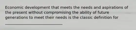 Economic development that meets the needs and aspirations of the present without compromising the ability of future generations to meet their needs is the classic definition for ______________________________