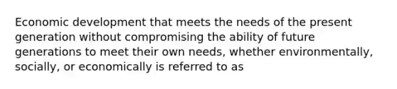 Economic development that meets the needs of the present generation without compromising the ability of future generations to meet their own needs, whether environmentally, socially, or economically is referred to as