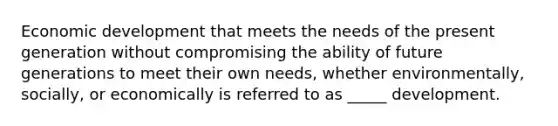 Economic development that meets the needs of the present generation without compromising the ability of future generations to meet their own needs, whether environmentally, socially, or economically is referred to as _____ development.