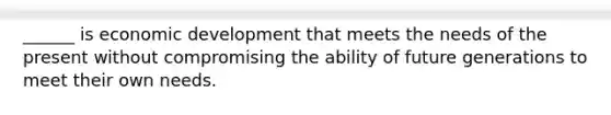 ______ is economic development that meets the needs of the present without compromising the ability of future generations to meet their own needs.