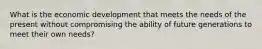 What is the economic development that meets the needs of the present without compromising the ability of future generations to meet their own needs?