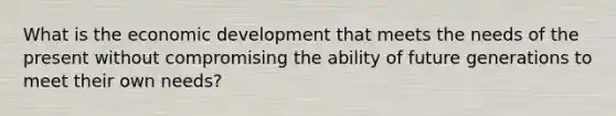 What is the economic development that meets the needs of the present without compromising the ability of future generations to meet their own needs?