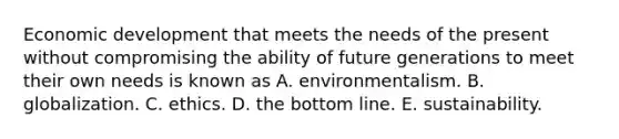 Economic development that meets the needs of the present without compromising the ability of future generations to meet their own needs is known as A. environmentalism. B. globalization. C. ethics. D. the bottom line. E. sustainability.