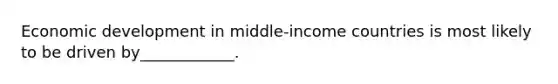 Economic development in middle-income countries is most likely to be driven by____________.