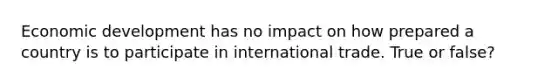 Economic development has no impact on how prepared a country is to participate in international trade. True or false?