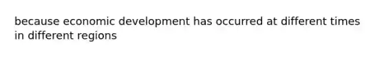 because economic development has occurred at different times in different regions