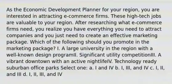 As the Economic Development Planner for your region, you are interested in attracting e-commerce firms. These high-tech jobs are valuable to your region. After researching what e-commerce firms need, you realize you have everything you need to attract companies and you just need to create an effective marketing package. Which of the following should you promote in the marketing package? I. A large university in the region with a well-known design programII. Significant utility competitionIII. A vibrant downtown with an active nightlifeIV. Technology ready suburban office parks Select one: a. I and IV b. I, III, and IV c. I, II, and III d. I, II, III, and IV