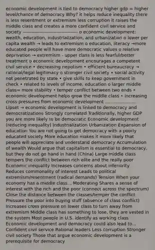 economic development is tied to democracy higher gdp = higher level/chance of democracy Why? it helps reduce inequality there is less resentment or extremism less corruption it raises the middle class and creates a more confident civil service and society ----------------------------------- o economic development: wealth, education, industrialization, and urbanization o lower per capita wealth → leads to extremism o education, literacy →more educated people will have more democratic values o relative deprivation → extremism - upper class is less fearful/better treatment o economic development encourages a competent civil service • decreasing nepotism • efficient bureaucracy → rational/legal legitimacy o stronger civil society • social activity not penetrated by state • give skills to keep government in check • related to levels of income, education o larger middle class= more stability • temper conflict between two ends • economic development helps grow the middle class • increasing cross pressures from economic development ...................... Lipset → economic development is linked to democracy and democratizations Strongly correlated Traditionally, higher GDP you are more likely to be democratic Economic development (reducing inequality) Industrialization Urbanization Expansion of education You are not going to get democracy with a poorly educated society More education makes it more likely that people will appreciate and understand democracy Accumulation of wealth Would argue that capitalism is essential to democracy, but they do not go hand in hand (China) Large middle class tempers the conflict between rich elite and the really poor Economic inequality Increases concerns about inferiority Reduces commonality of interest Leads to political extremism/resentment (radical demands) Tension When your economy has a middle class... Moderating Shares a sense of interest with the rich and the poor (connect across the spectrum) Close the distance between the classes/temper the conflict Pressure the poor into buying stuff (absence of class conflict) Increases cross pressure on lower class to turn away from extremism Middle class has something to lose, they are vested in the system Most people in U.S. identify as working class Economic development and democracy could also lead to... Confident civil service Rational leaders Less corruption Stronger civil society Those that argue economic development is a prerequisite for democracy