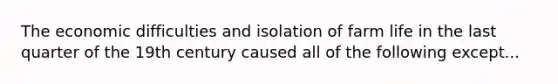 The economic difficulties and isolation of farm life in the last quarter of the 19th century caused all of the following except...