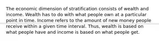 The economic dimension of stratification consists of wealth and income. Wealth has to do with what people own at a particular point in time. Income refers to the amount of new money people receive within a given time interval. Thus, wealth is based on what people have and income is based on what people get.