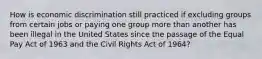 How is economic discrimination still practiced if excluding groups from certain jobs or paying one group more than another has been illegal in the United States since the passage of the Equal Pay Act of 1963 and the Civil Rights Act of 1964?