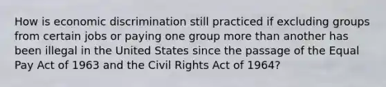 How is economic discrimination still practiced if excluding groups from certain jobs or paying one group <a href='https://www.questionai.com/knowledge/keWHlEPx42-more-than' class='anchor-knowledge'>more than</a> another has been illegal in the United States since the passage of the Equal Pay Act of 1963 and the Civil Rights Act of 1964?