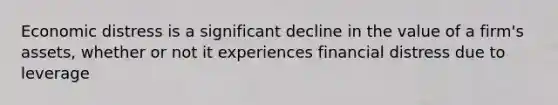 Economic distress is a significant decline in the value of a​ firm's assets, whether or not it experiences financial distress due to leverage