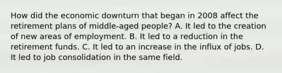 How did the economic downturn that began in 2008 affect the retirement plans of middle-aged people? A. It led to the creation of new areas of employment. B. It led to a reduction in the retirement funds. C. It led to an increase in the influx of jobs. D. It led to job consolidation in the same field.