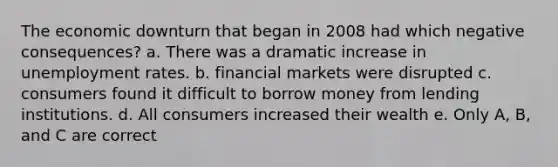 The economic downturn that began in 2008 had which negative consequences? a. There was a dramatic increase in <a href='https://www.questionai.com/knowledge/kh7PJ5HsOk-unemployment-rate' class='anchor-knowledge'>unemployment rate</a>s. b. financial markets were disrupted c. consumers found it difficult to borrow money from lending institutions. d. All consumers increased their wealth e. Only A, B, and C are correct