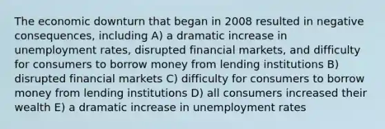 The economic downturn that began in 2008 resulted in negative consequences, including A) a dramatic increase in unemployment rates, disrupted financial markets, and difficulty for consumers to borrow money from lending institutions B) disrupted financial markets C) difficulty for consumers to borrow money from lending institutions D) all consumers increased their wealth E) a dramatic increase in unemployment rates