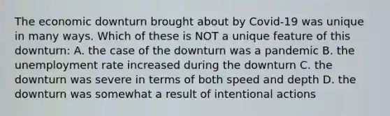 The economic downturn brought about by Covid-19 was unique in many ways. Which of these is NOT a unique feature of this downturn: A. the case of the downturn was a pandemic B. the <a href='https://www.questionai.com/knowledge/kh7PJ5HsOk-unemployment-rate' class='anchor-knowledge'>unemployment rate</a> increased during the downturn C. the downturn was severe in terms of both speed and depth D. the downturn was somewhat a result of intentional actions