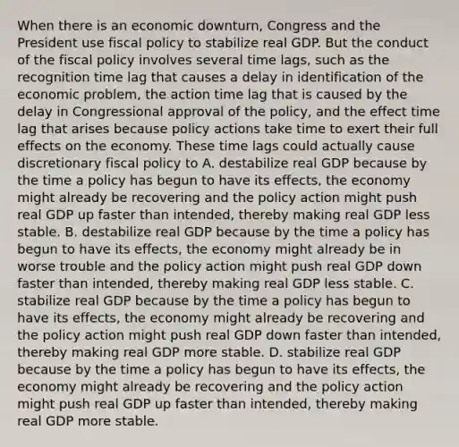 When there is an economic​ downturn, Congress and the President use fiscal policy to stabilize real GDP. But the conduct of the fiscal policy involves several time​ lags, such as the recognition time lag that causes a delay in identification of the economic​ problem, the action time lag that is caused by the delay in Congressional approval of the​ policy, and the effect time lag that arises because policy actions take time to exert their full effects on the economy. These time lags could actually cause discretionary fiscal policy to A. destabilize real GDP because by the time a policy has begun to have its​ effects, the economy might already be recovering and the policy action might push real GDP up faster than​ intended, thereby making real GDP less stable. B. destabilize real GDP because by the time a policy has begun to have its​ effects, the economy might already be in worse trouble and the policy action might push real GDP down faster than​ intended, thereby making real GDP less stable. C. stabilize real GDP because by the time a policy has begun to have its​ effects, the economy might already be recovering and the policy action might push real GDP down faster than​ intended, thereby making real GDP more stable. D. stabilize real GDP because by the time a policy has begun to have its​ effects, the economy might already be recovering and the policy action might push real GDP up faster than​ intended, thereby making real GDP more stable.