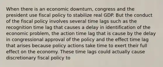 When there is an economic downturn, congress and the president use fiscal policy to stabilize real GDP. But the conduct of the fiscal policy involves several time lags such as the recognition time lag that causes a delay in identification of the economic problem, the action time lag that is cause by the delay in congressional approval of the policy and the effect time lag that arises because policy actions take time to exert their full effect on the economy. These time lags could actually cause discretionary fiscal policy to