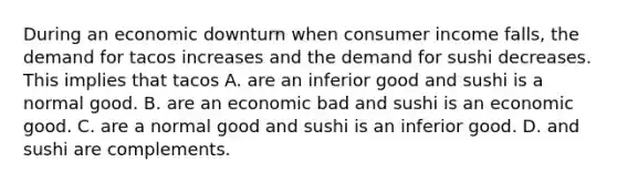 During an economic downturn when consumer income​ falls, the demand for tacos increases and the demand for sushi decreases. This implies that tacos A. are an inferior good and sushi is a normal good. B. are an economic bad and sushi is an economic good. C. are a normal good and sushi is an inferior good. D. and sushi are complements.