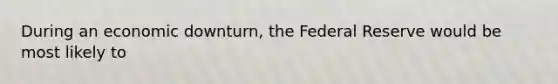 During an economic downturn, the Federal Reserve would be most likely to