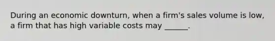 During an economic downturn, when a firm's sales volume is low, a firm that has high variable costs may ______.