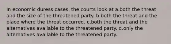 In economic duress cases, the courts look at a.both the threat and the size of the threatened party. b.both the threat and the place where the threat occurred. c.both the threat and the alternatives available to the threatened party. d.only the alternatives available to the threatened party.