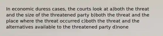 In economic duress cases, the courts look at a)both the threat and the size of the threatened party b)both the threat and the place where the threat occurred c)both the threat and the alternatives available to the threatened party d)none