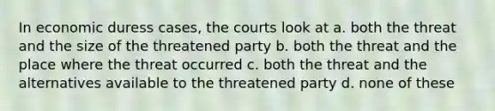 In economic duress cases, the courts look at a. both the threat and the size of the threatened party b. both the threat and the place where the threat occurred c. both the threat and the alternatives available to the threatened party d. none of these