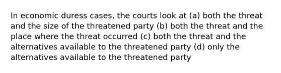 In economic duress cases, the courts look at (a) both the threat and the size of the threatened party (b) both the threat and the place where the threat occurred (c) both the threat and the alternatives available to the threatened party (d) only the alternatives available to the threatened party