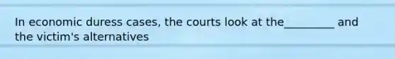 In economic duress cases, the courts look at the_________ and the victim's alternatives