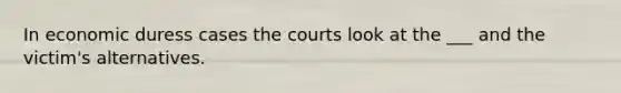 In economic duress cases the courts look at the ___ and the victim's alternatives.