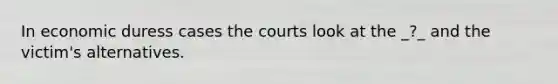 In economic duress cases the courts look at the _?_ and the victim's alternatives.