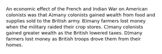 An economic effect of the French and Indian War on American colonists was that A)many colonists gained wealth from food and supplies sold to the British army. B)many farmers lost money when the military raided their crop stores. C)many colonists gained greater wealth as the British lowered taxes. D)many farmers lost money as British troops drove them from their homes.