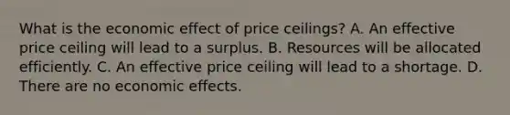 What is the economic effect of price​ ceilings? A. An effective price ceiling will lead to a surplus. B. Resources will be allocated efficiently. C. An effective price ceiling will lead to a shortage. D. There are no economic effects.