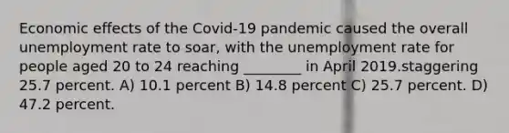 Economic effects of the Covid-19 pandemic caused the overall unemployment rate to soar, with the unemployment rate for people aged 20 to 24 reaching ________ in April 2019.staggering 25.7 percent. A) 10.1 percent B) 14.8 percent C) 25.7 percent. D) 47.2 percent.